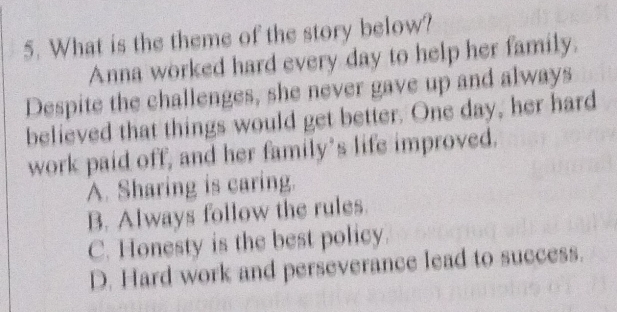 What is the theme of the story below?
Anna worked hard every day to help her family.
Despite the challenges, she never gave up and always
believed that things would get better. One day, her hard
work paid off, and her family’s life improved.
A. Sharing is caring.
B. Always follow the rules.
C. Honesty is the best policy.
D. Hard work and perseverance lead to success.