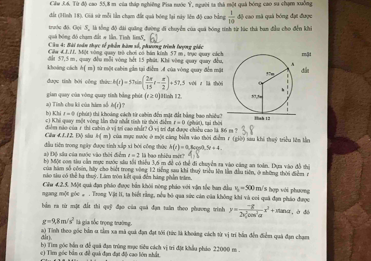 Từ độ cao 55,8 m của tháp nghiêng Pisa nước Ý, người ta thả một quả bóng cao su chạm xuông
đất (Hình 18). Giả sử mỗi lần chạm đất quả bóng lại này lên độ cao bằng  1/10  độ cao mà quả bóng đạt được
trước đó. Gọi S_n là tổng độ dài quãng đường di chuyển của quả bóng tính từ lúc thà ban đầu cho đến khi
quả bóng đó chạm đất n lần. Tính limS.
Câu 4: Bài toán thực tế phần hàm số, phương trình lượng giác
Câu 4.1.11. Một vòng quay trò chơi có bán kính 57 m, trục quay cáchmặt
đất 57,5 m, quay đều mỗi vòng hết 15 phút. Khi vòng quay quay đều,
khoảng cách h(m) từ một cabin gắn tại điểm A của vòng quay đến mặtđất
được tính bởi công thức: h(t)=57sin ( 2π /15 t- π /2 )+57,5 với t là thời
gian quay của vòng quay tính bằng phút (t≥ 0) Hình 12. 
a) Tính chu kì của hàm số h(t) ?
b) Khi t=0 (phút) thì khoảng cách từ cabin đến mặt đất bằng bao nhiêu?
c) Khi quay một vòng lần thứ nhất tính từ thời điểm t=0 (phút), tại thời
đdiểm nào của 1 thì cabin ở vị trí cao nhất? Ở vị trí đạt được chiều cao là 86 m ?
Câu 4.1.12. Độ sâu h( m) của mực nước ở một cảng biển vào thời điểm t (giờ) sau khi thuỷ triều lên lần
đầu tiên trong ngày được tính xấp xì bởi công thức h(t)=0,8cos 0,5t+4.
a) Độ sâu của nước vào thời điểm t=2 là bao nhiêu mét?
b) Một con tàu cần mực nước sâu tối thiểu 3,6 m đề có thể đi chuyền ra vào cảng an toàn. Dựa vào đồ thị
của hàm số côsin, hãy cho biết trong vòng 12 tiếng sau khi thuỷ triều lên lần đầu tiên, ở những thời điểm 7
nào tàu có thể hạ thuỳ. Làm tròn kết quả đến hàng phần trăm.
Câu 4.2.5. Một quả đạn pháo được bắn khỏi nòng pháo với vận tốc ban đầu v_0=500m/s hợp với phương
ngang một góc a. Trong Vật lí, ta biết rằng, nếu bỏ qua sức cản của không khí và coi quả đạn pháo được
bắn ra từ mặt đất thì quỹ đạo của quả đạn tuân theo phương trình y=frac -g(2v_0)^2cos^2alpha x^2+xtan alpha , ở đó
g=9,8m/s^2 là gia tốc trọng trường.
a) Tính theo góc bắn α tầm xa mà quả đạn đạt tới (tức là khoảng cách từ vị trí bắn đến điểm quả đạn chạm
đất).
b) Tìm góc bắn α để quả đạn trúng mục tiêu cách vị tri đặt khẩu pháo 22000 m .
c) Tìm góc bắn α đề quả đạn đạt độ cao lớn nhất.