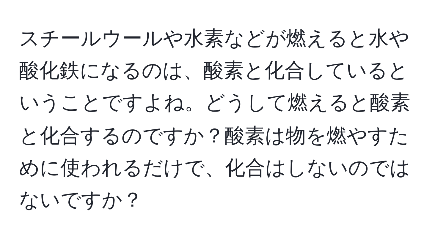 スチールウールや水素などが燃えると水や酸化鉄になるのは、酸素と化合しているということですよね。どうして燃えると酸素と化合するのですか？酸素は物を燃やすために使われるだけで、化合はしないのではないですか？