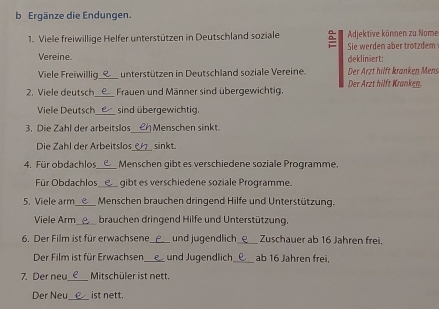 Ergänze die Endungen. 
1. Viele freiwillige Helfer unterstützen in Deutschland soziale Adjektive können zu Nome 
Vereine. dekliniert: Sie werden aber trotzdem 
Viele Freiwillig_ unterstützen in Deutschland soziale Vereine. Der Ärzt hilft kranken Mens 
_ 
2. Viele deutsch Frauen und Männer sind übergewichtig. Der Arzt hilft Kranken. 
Viele Deutsch sind übergewichtig. 
_ 
3. Die Zahl der arbeitslos Menschen sinkt 
_ 
Die Zahl der Arbeitslos sinkt. 
4. Für obdachlos_ Menschen gibt es verschiedene soziale Programme. 
Für Obdachlos gibt es verschiedene soziale Programme. 
5. Viele arm_ Menschen brauchen dringend Hilfe und Unterstützung. 
Viele Arm brauchen dringend Hilfe und Unterstützung. 
6. Der Film ist für erwachsene _und jugendlich_ Zuschauer ab 16 Jahren frei. 
Der Film ist für Erwachsen_ und Jugendlich_ ab 16 Jahren frei. 
7. Der neu_ Mitschüler ist nett. 
_ 
Der Neu ist nett.