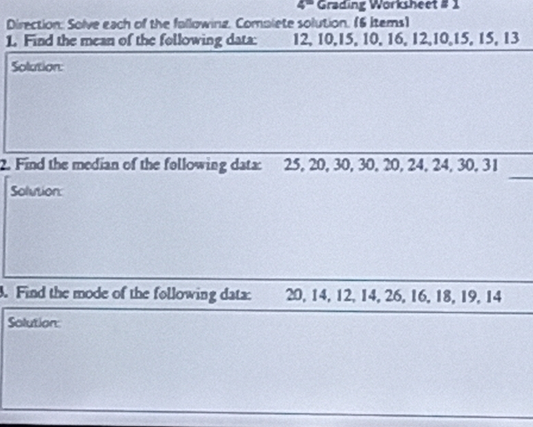 “'' Grading Worksheet # 1 
Direction: Solve each of the fallowing. Complete solution. (6 Items) 
1. Find the mean of the following data: 12, 10, 15, 10, 16, 12, 10, 15, 15, 13
Solution: 
_ 
2. Find the median of the following data: 25, 20, 30, 30, 20, 24, 24, 30, 31
Solution: 
. Find the mode of the following data: 20, 14, 12, 14, 26, 16, 18, 19, 14
Solution: