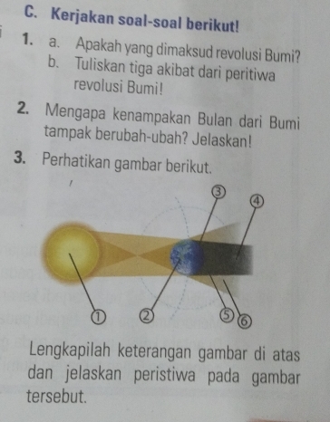 Kerjakan soal-soal berikut! 
1. a. Apakah yang dimaksud revolusi Bumi? 
b. Tuliskan tiga akibat dari peritiwa 
revolusi Bumi! 
2. Mengapa kenampakan Bulan dari Bumi 
tampak berubah-ubah? Jelaskan! 
3. Perhatikan gambar berikut. 
Lengkapilah keterangan gambar di atas 
dan jelaskan peristiwa pada gambar 
tersebut.