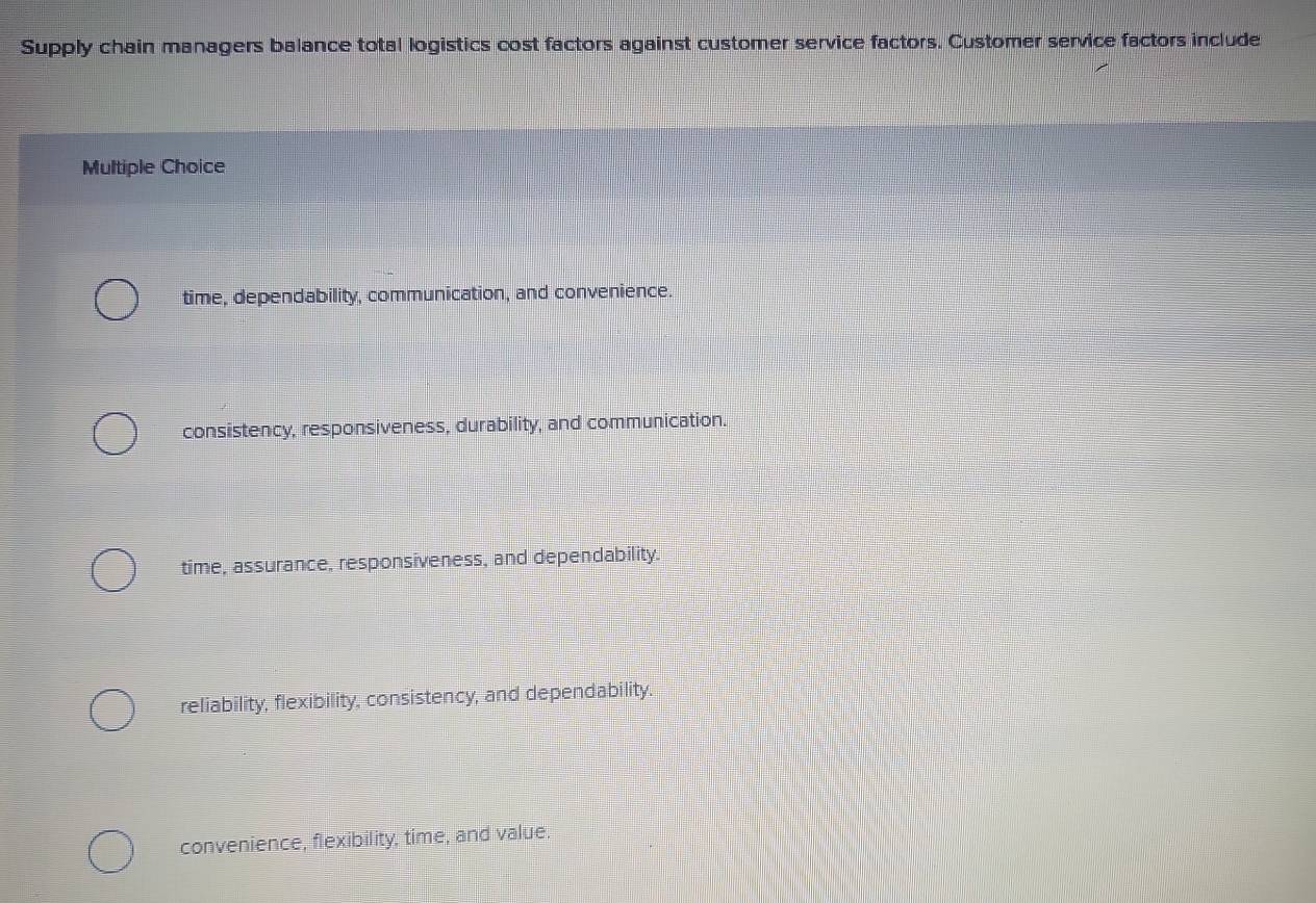 Supply chain managers balance total logistics cost factors against customer service factors. Customer service factors include
Multiple Choice
time, dependability, communication, and convenience.
consistency, responsiveness, durability, and communication.
time, assurance, responsiveness, and dependability.
reliability, flexibility, consistency, and dependability.
convenience, flexibility, time, and value.