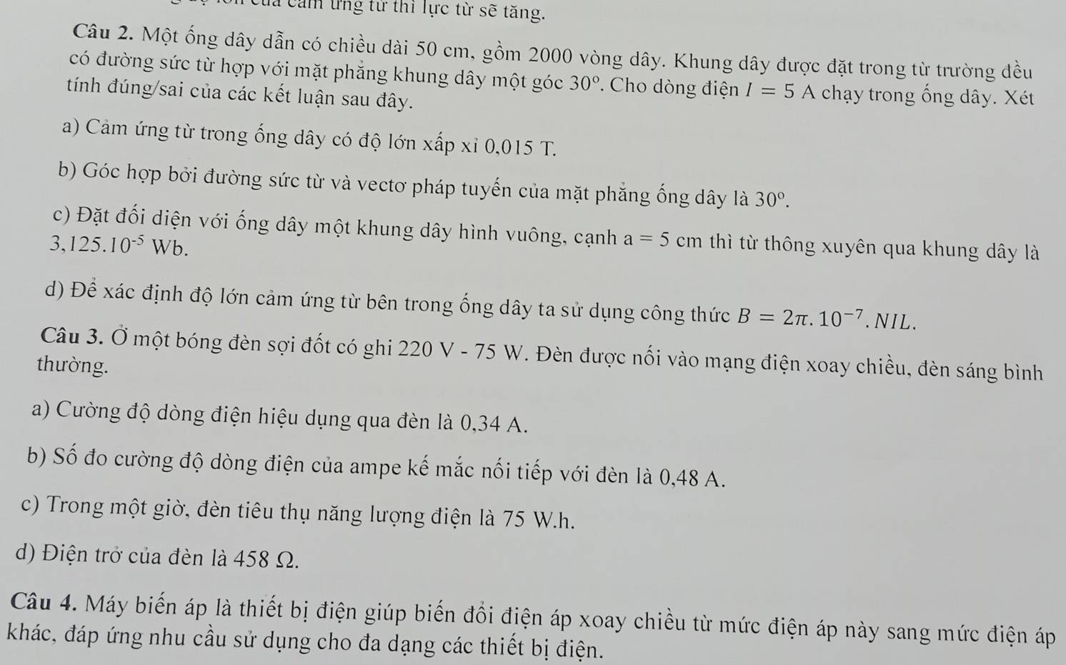 đa cảm ứng tử thì lực từ sẽ tăng. 
Câu 2. Một ống dây dẫn có chiều dài 50 cm, gồm 2000 vòng dây. Khung dây được đặt trong từ trường đều 
có đường sức từ hợp với mặt phẳng khung dây một góc 30°. Cho dòng điện I=5A chạy trong ống dây. Xét 
tính đúng/sai của các kết luận sau đây. 
a) Cảm ứng từ trong ống dây có độ lớn xấp xỉ 0,015 T. 
b) Góc hợp bởi đường sức từ và vectơ pháp tuyến của mặt phẳng ống dây là 30°. 
c) Đặt đối diện với ống dây một khung dây hình vuông, cạnh a=5 cm thì từ thông xuyên qua khung dây là
3,125.10^(-5)Wb. 
d) Để xác định độ lớn cảm ứng từ bên trong ống dây ta sử dụng công thức B=2π .10^(-7).NIL 
Câu 3. Ở một bóng đèn sợi đốt có ghi 220 V - 75 W. Đèn được nối vào mạng điện xoay chiều, đèn sáng bình 
thường. 
a) Cường độ dòng điện hiệu dụng qua đèn là 0,34 A. 
b) Số đo cường độ dòng điện của ampe kế mắc nối tiếp với đèn là 0,48 A. 
c) Trong một giờ, đèn tiêu thụ năng lượng điện là 75 W.h. 
d) Điện trở của đèn là 458 Ω. 
Câu 4. Máy biến áp là thiết bị điện giúp biến đổi điện áp xoay chiều từ mức điện áp này sang mức điện áp 
khác, đáp ứng nhu cầu sử dụng cho đa dạng các thiết bị điện.