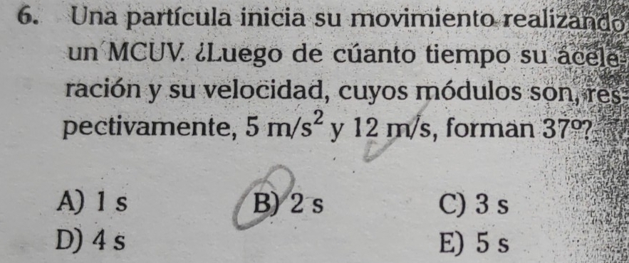 Una partícula inicia su movimiento realizando
un MCUV ¿Luego de cúanto tiempo su ácele
ración y su velocidad, cuyos módulos son, res
pectivamente, 5m/s^2 y 12 m/s, forman 37°
A) 1 s B) 2s C) 3 s
D) 4s E) 5 s