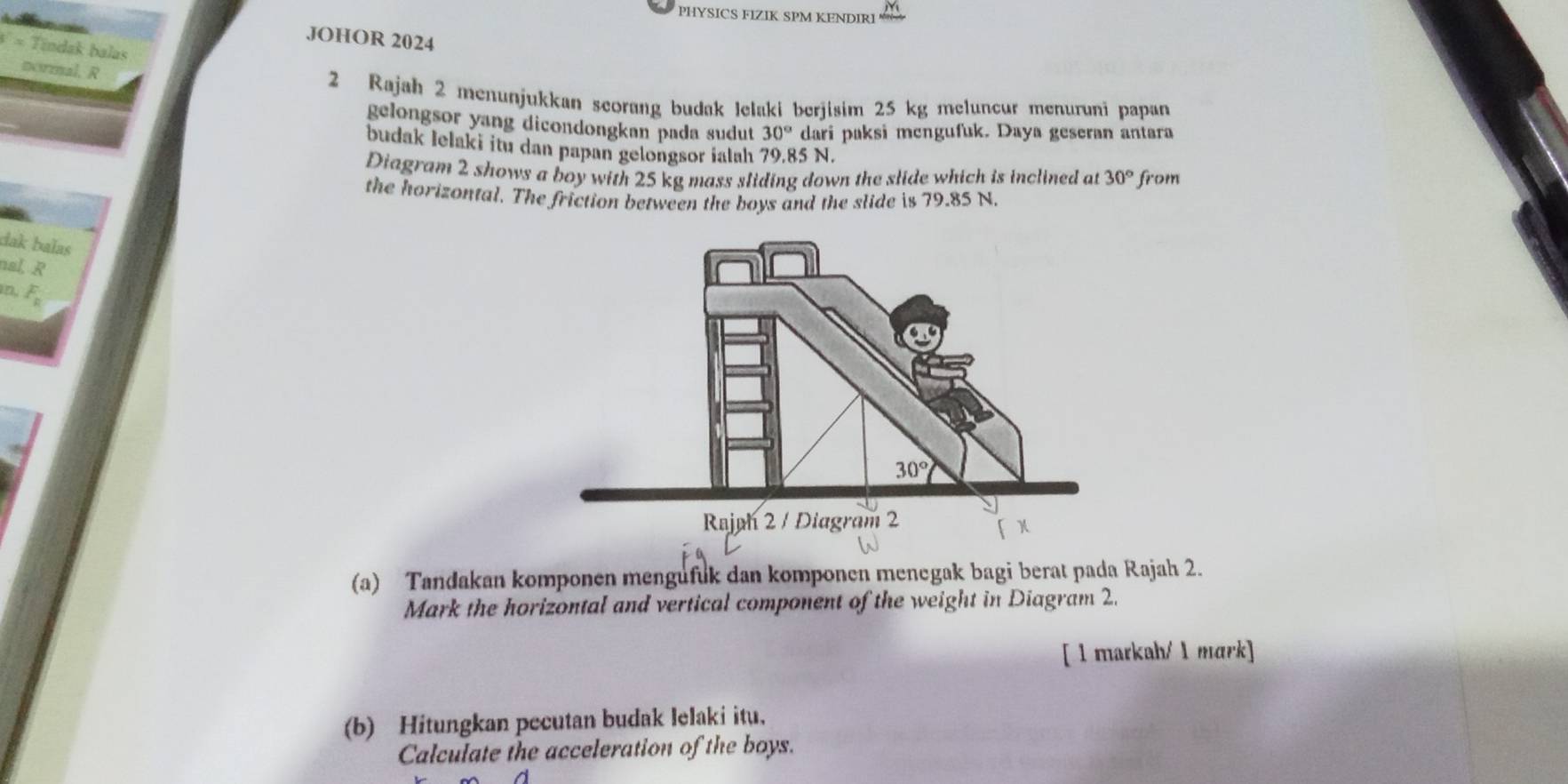 PHYSICS FIZIK SPM KENDIRI
JOHOR 2024
* Tíndak balas
normal. R
2 Rajah 2 menunjukkan seorang budak lelaki berjisim 25 kg meluncur menuruni papan
gelongsor yang dicondongkan pada sudut 30° dari paksi mengufuk. Daya geseran antara
budak Ielaki itu dan papan gelongsor ialah 79.85 N.
Diagram 2 shows a boy with 25 kg mass sliding down the slide which is inclined at 30° from
the horizontal. The friction between the boys and the slide is 79.85 N.
dak balas
nal, R
n, F_2
(a) Tandakan komponen mengufuk dan komponen menegak bagi berat pada Rajah 2.
Mark the horizontal and vertical component of the weight in Diagram 2.
[ 1 markah/ 1 mark]
(b) Hitungkan pecutan budak lelaki itu,
Calculate the acceleration of the boys.