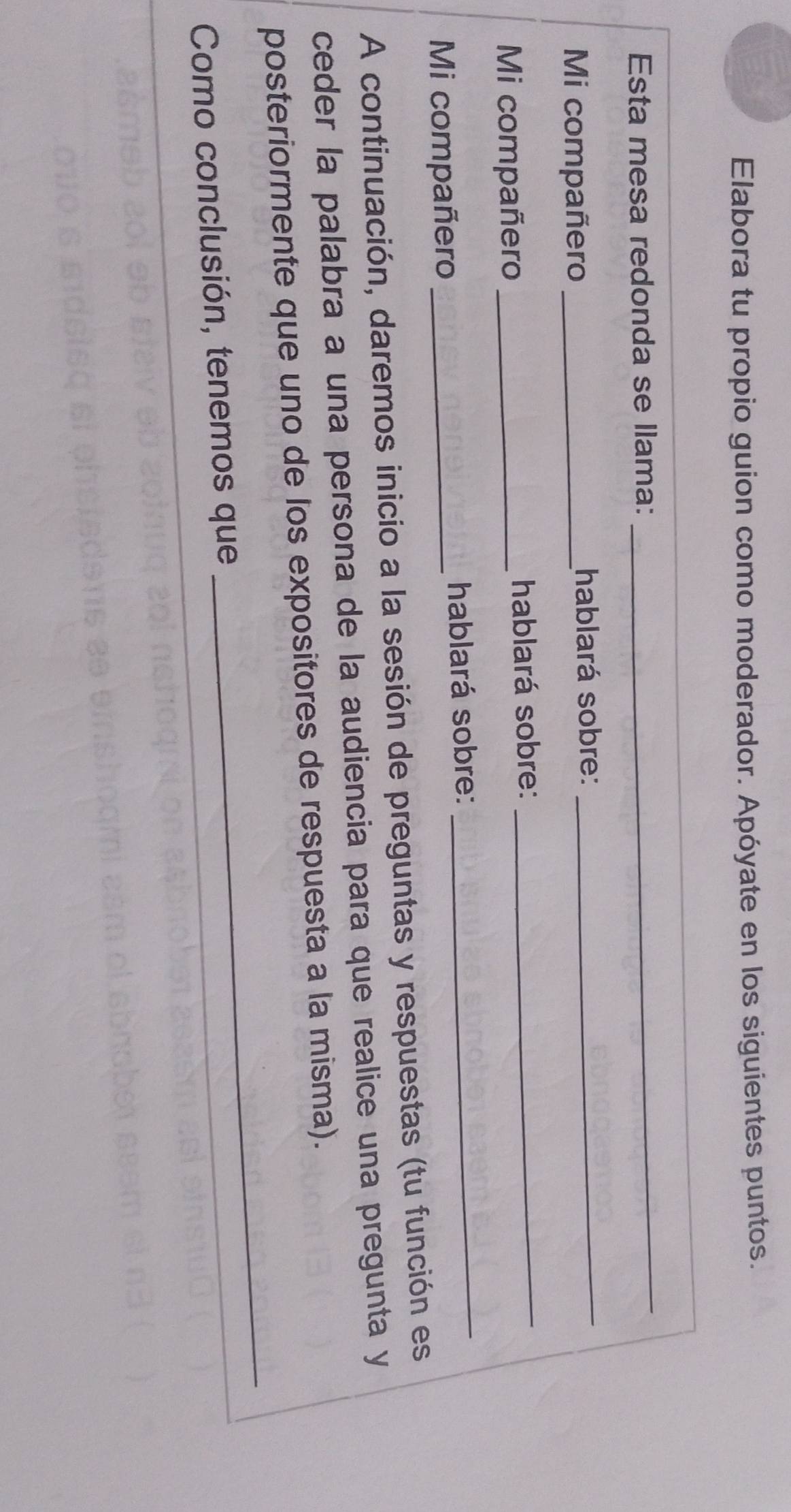 Elabora tu propio guion como moderador. Apóyate en los siguientes puntos. 
Esta mesa redonda se llama: 
_ 
Mi compañero _hablará sobre:_ 
Mi compañero _hablará sobre: 
_ 
Mi compañero _hablará sobre: 
_ 
A continuación, daremos inicio a la sesión de preguntas y respuestas (tu función es 
ceder la palabra a una persona de la audiencia para que realice una pregunta y 
_ 
posteriormente que uno de los expositores de respuesta a la misma). 
Como conclusión, tenemos que