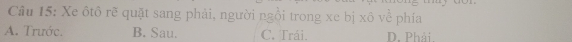 Xe ôtô rẽ quặt sang phải, người ngồi trong xe bị xô về phía
A. Trước. B. Sau. C. Trái. D. Phải.