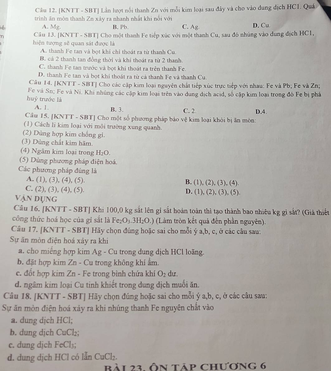 [KNTT - SBT] Lần lượt nối thanh Zn với mỗi kim loại sau đây và cho vào dung dịch HC1. Quá
trình ăn mòn thanh Zn xảy ra nhanh nhất khi nối với
ié A. Mg. B. Pb. C. Ag. D. Cu.
n Câu 13. [KNTT - SBT] Cho một thanh Fe tiếp xúc với một thanh Cu, sau đó nhúng vào dung dịch HC1,
hiện tượng sẽ quan sát được là
A. thanh Fe tan và bọt khí chỉ thoát ra từ thanh Cu.
B. cả 2 thanh tan đồng thời và khí thoát ra từ 2 thanh.
C. thanh Fe tan trước và bọt khí thoát ra trên thanh Fe.
D. thanh Fe tan và bọt khí thoát ra từ cả thanh Fe và thanh Cu.
Câu 14. [KNTT - SBT] Cho các cặp kim loại nguyên chất tiếp xúc trực tiếp với nhau: Fe và Pb; Fe và Zn;
Fe và Sn; Fe và Ni. Khi nhúng các cặp kim loại trên vào dung dịch acid, số cặp kim loại trong đó Fe bị phá
huỷ trước là
A. 1. B. 3. C. 2. D.4.
Câu 15. [KNTT - SBT] Cho một số phương pháp bảo vệ kim loại khỏi bị ãn mòn:
(1) Cách li kim loại với môi trường xung quanh.
(2) Dùng hợp kim chống gi.
(3) Dùng chất kìm hãm.
(4) Ngâm kim loại trong H_2O.
(5) Dùng phương pháp điện hoá.
Các phương pháp đúng là
A. (1), (3), (4), (5). B. (1), (2), (3), (4).
C. (2), (3), (4), (5). D. (1), (2), (3), (5).
vận dụng
Câu 16. [KNTT - SBT] Khi 100,0 kg sắt lên gỉ sắt hoàn toàn thì tạo thành bao nhiêu kg gỉ sắt? (Giả thiết
công thức hoá học của gỉ sắt là Fe_2O_3.3H_2O.) (Làm tròn kết quả đến phần nguyên).
Câu 17. [KNTT - SBT] Hãy chọn đúng hoặc sai cho mỗi ý a,b, c, ở các câu sau:
Sự ăn mòn điện hoá xảy ra khi
a. cho miếng hợp kim Ag - Cu trong dung dịch HCl loãng.
b. đặt hợp kim Zn - Cu trong không khí ẩm.
c. đốt hợp kim Zn - Fe trong bình chứa khí O_2 du.
d. ngâm kim loại Cu tinh khiết trong dung dịch muối ăn.
Câu 18. [KNTT - SBT] Hãy chọn đúng hoặc sai cho mỗi ý a,b, c, ở các câu sau:
Sự ăn mòn điện hoá xảy ra khi nhúng thanh Fe nguyên chất vào
a. dung dịch HCl;
b. dung dịch CuCl_2;
c. dung djch FeC 13.
d. dung dịch HCl có lẫn CuCl₂.
Bài 23. Ôn táp chương 6