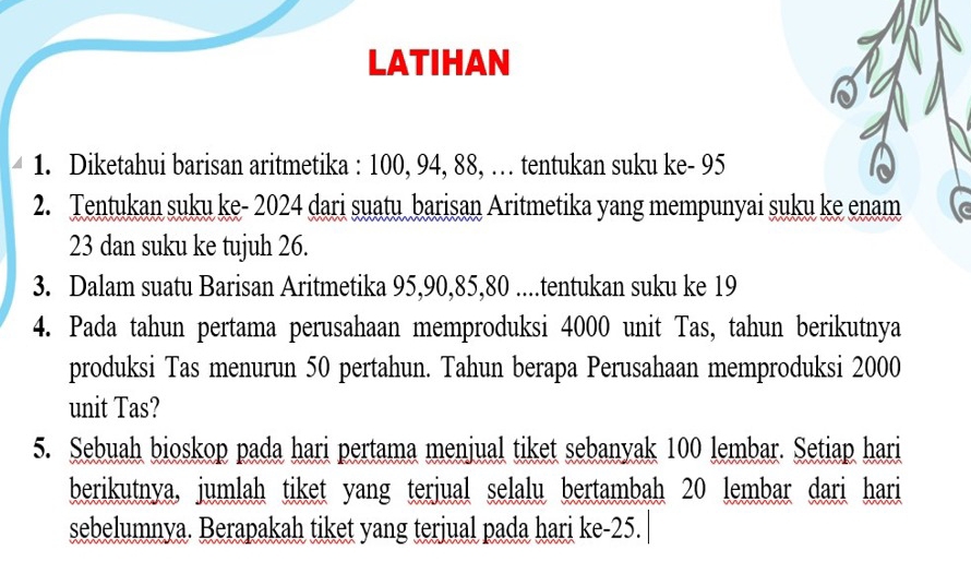 LATIHAN 
1. Diketahui barisan aritmetika : 100, 94, 88, … tentukan suku ke - 95
2. Tentukan suku ke- 2024 dari suatu barisan Aritmetika yang mempunyai suku ke enam
23 dan suku ke tujuh 26. 
3. Dalam suatu Barisan Aritmetika 95, 90, 85, 80....tentukan suku ke 19
4. Pada tahun pertama perusahaan memproduksi 4000 unit Tas, tahun berikutnya 
produksi Tas menurun 50 pertahun. Tahun berapa Perusahaan memproduksi 2000
unit Tas? 
5. Sebuah bioskop pada hari pertama menjual tiket sebanyak 100 lembar. Setiap hari 
berikutnya, jumlah tiket yang terjual selalu bertambah 20 lembar dari hari 
sebelumnya. Berapakah tiket yang terjual pada hari ke- 25.