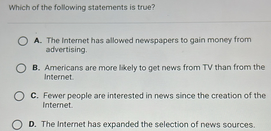 Which of the following statements is true?
A. The Internet has allowed newspapers to gain money from
advertising.
B. Americans are more likely to get news from TV than from the
Internet.
C. Fewer people are interested in news since the creation of the
Internet.
D. The Internet has expanded the selection of news sources.