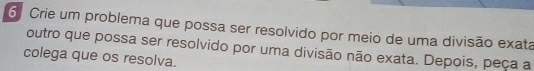 Crie um problema que possa ser resolvido por meio de uma divisão exata 
outro que possa ser resolvido por uma divisão não exata. Depois, peça a 
colega que os resolva.