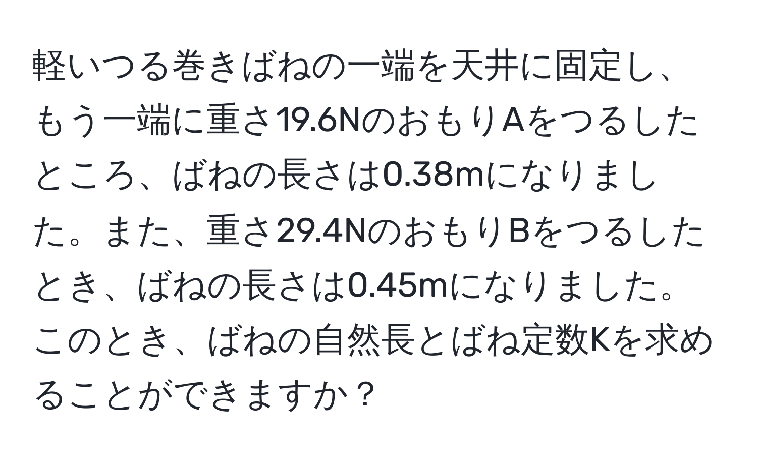 軽いつる巻きばねの一端を天井に固定し、もう一端に重さ19.6NのおもりAをつるしたところ、ばねの長さは0.38mになりました。また、重さ29.4NのおもりBをつるしたとき、ばねの長さは0.45mになりました。このとき、ばねの自然長とばね定数Kを求めることができますか？