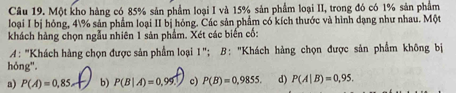 Một kho hàng có 85% sản phẩm loại I và 15% sản phẩm loại II, trong đó có 1% sản phẩm
loại I bị hỏng, 4% sản phẩm loại II bị hóng. Các sản phầm có kích thước và hình dạng như nhau. Một
khách hàng chọn ngẫu nhiên 1 sản phầm. Xét các biến cố:
A: "Khách hàng chọn được sản phẩm loại 1"; B: "Khách hàng chọn được sản phẩm không bị
hỏng".
a) P(A)=0,85 b) P(B|A)=0,99 c) P(B)=0,9855. d) P(A|B)=0,95.