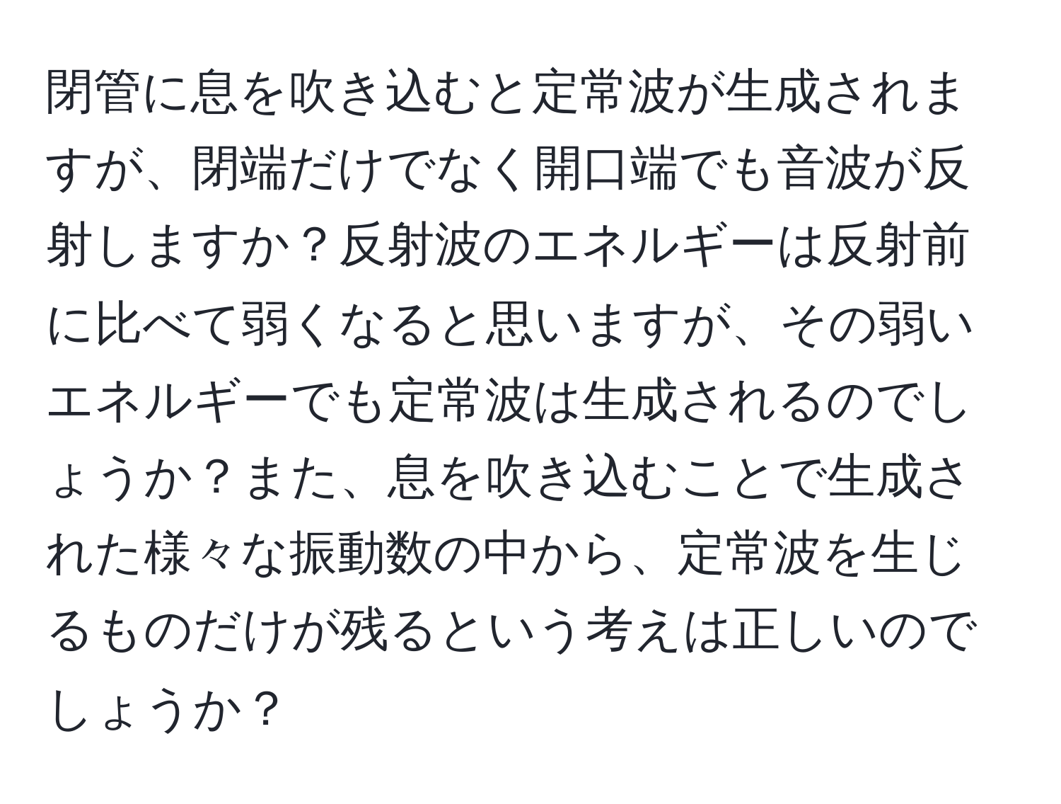 閉管に息を吹き込むと定常波が生成されますが、閉端だけでなく開口端でも音波が反射しますか？反射波のエネルギーは反射前に比べて弱くなると思いますが、その弱いエネルギーでも定常波は生成されるのでしょうか？また、息を吹き込むことで生成された様々な振動数の中から、定常波を生じるものだけが残るという考えは正しいのでしょうか？