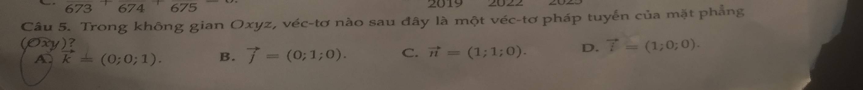 673 674 675
2019
Câu 5. Trong không gian Oxyz, véc-tơ nào sau đây là một véc-tơ pháp tuyến của mặt phẳng
(Oxy)? vector i=(1;0;0).
A vector k=(0;0;1).
B. vector j=(0;1;0). C. vector n=(1;1;0). 
D.
