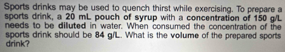 Sports drinks may be used to quench thirst while exercising. To prepare a 
sports drink, a 20 mL pouch of syrup with a concentration of 150 g/L
needs to be diluted in water. When consumed the concentration of the 
sports drink should be 84 g/L. What is the volume of the prepared sports 
drink?