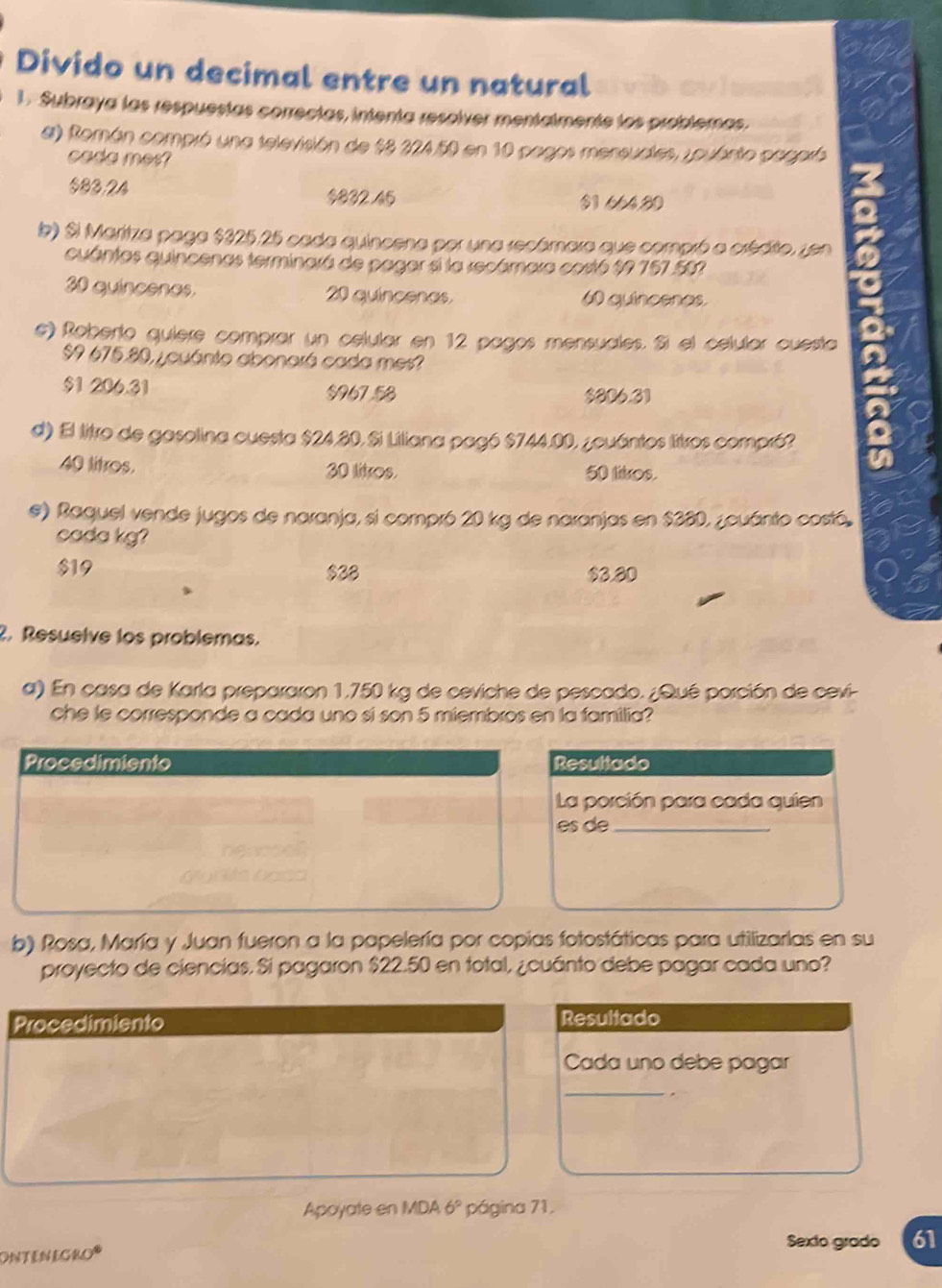 Divido un decimal entre un natural
1. Subraya las respuestas correctas, intenta resolver mentalmente los problemas.
a) Román compró una televisión de $8 224.50 en 10 pagos mensuales, zouánto pegaró
cada mes?
$83.24 $832 45 $1.664,80
lb) Si Maritza paga $325.25 cada quincena por una recámara que compró a crédito, zen
cuántas quincenas terminará de pagar si la recámara costó $7 757.582
30 quincenas. 20 quincenas 60 quincenas
e) Roberto quiere comprar un celular en 12 pagos mensuales. Si el celular cuesta
$9 675.80, ¿cuánto abonará cada mes?
$1 206.31 $96753
$806.31
d) El litro de gasolina cuesta $24,80,Si Liliana pagó $744.00, ¿ouántos litros compró?
40 litros. 30 litros. 50 litros.
e) Raquel vende jugos de naranja, si compró 20 kg de naranjas en $380, ¿cuánto costó.
cada kg?
$19 $38 $3.80
2. Resuelve los problemas.
a) En casa de Karla prepararon 1,750 kg de ceviche de pescado. ¿Qué porción de cevi-
che le corresponde a cada uno sí son 5 miembros en la familia?
Procedimiento Resultado
La porción para cada quien
es de_
b) Rosa, María y Juan fueron a la papelería por copias fotostáticas para utilizarlas en su
proyecto de ciencías. Si pagaron $22.50 en total, ¿cuánto debe pagar cada uno?
Procedimiento Resultado
Cada uno debe pagar
_
Apoyate en MDA 6° página 71.
Sexto grado 61
ONTENEGRO*