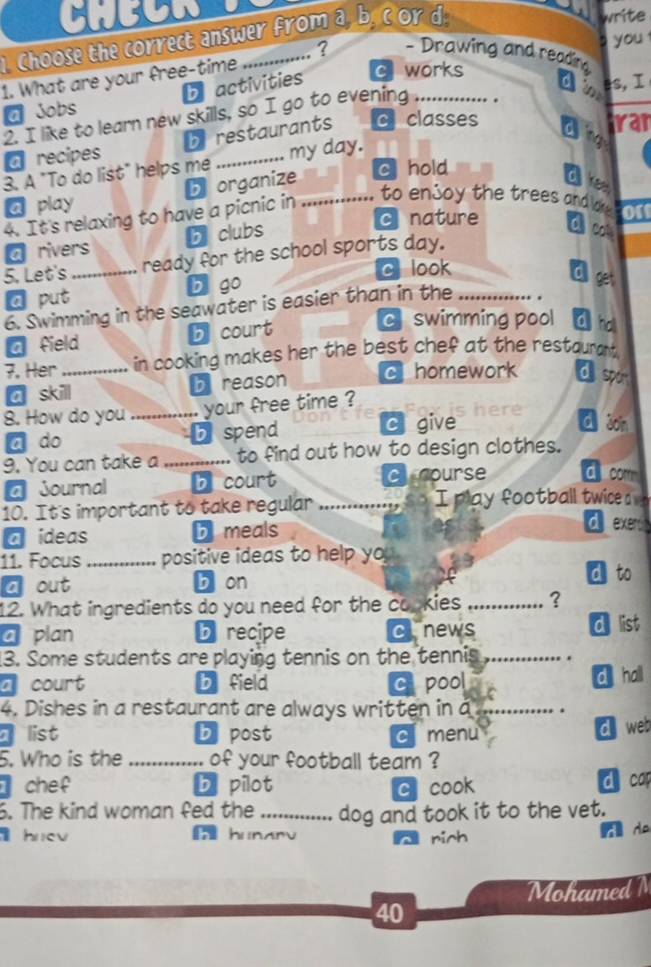 Choose the correct answer from a, b. cor d.
write
s you 
? - Drawing and reading 
1. What are your free-time
a Jobs b activities
c works
2. I like to learn new skills, so I go to evening_
an es,I
a recipes b restaurants c classes
d g
ran
3. A "To do list" helps me _my day.
5 organize
c hold
a play _Oe
4. It's relaxing to have a picnic in
to enjoy the trees and oe or
c nature
a rivers b clubs
5. Let's_ ready for the school sports day.
c look
a put b go
Cll get
6. Swimming in the seawater is easier than in the_
a field b court
c swimming pool d o
7. Her_ in cooking makes her the best chef at the restaurant.
a skill bereason c homework d spor
8. How do you_ your free time ?
a do b spend C give
ā son
9. You can take a _to find out how to design clothes.
a Journal b court cnourse d com
10. It's important to take regular ......... I play football twice a 
a ideas b meals
d exer
11. Focus_ positive ideas to help yo
a out b on
d to
12. What ingredients do you need for the copkies _?
a plan b recipe clnews d list
13. Some students are playing tennis on the tennis_
a court b field c pool d hall
4. Dishes in a restaurant are always written in a _.
list b post c menu
d web
5. Who is the _of your football team ?
chef b pilot c cook d cap
6. The kind woman fed the _dog and took it to the vet.
hnev hunarv rich
A Ha
MohamedN
40