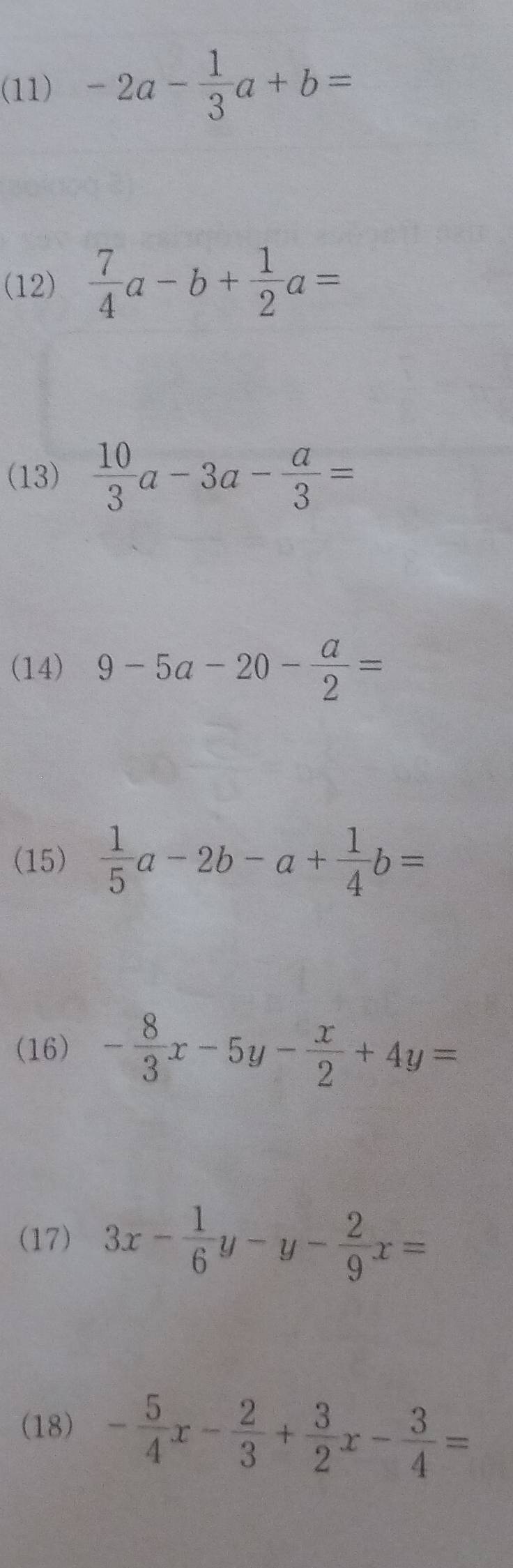 (11) -2a- 1/3 a+b=
(12)  7/4 a-b+ 1/2 a=
(13)  10/3 a-3a- a/3 =
(14) 9-5a-20- a/2 =
(15)  1/5 a-2b-a+ 1/4 b=
(16) - 8/3 x-5y- x/2 +4y=
(17) 3x- 1/6 y-y- 2/9 x=
(18) - 5/4 x- 2/3 + 3/2 x- 3/4 =