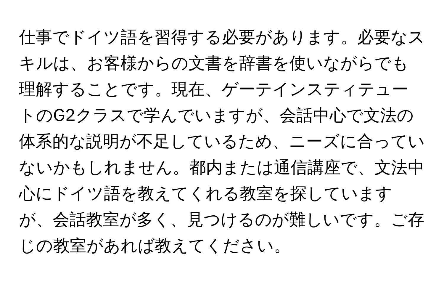 仕事でドイツ語を習得する必要があります。必要なスキルは、お客様からの文書を辞書を使いながらでも理解することです。現在、ゲーテインスティテュートのG2クラスで学んでいますが、会話中心で文法の体系的な説明が不足しているため、ニーズに合っていないかもしれません。都内または通信講座で、文法中心にドイツ語を教えてくれる教室を探していますが、会話教室が多く、見つけるのが難しいです。ご存じの教室があれば教えてください。