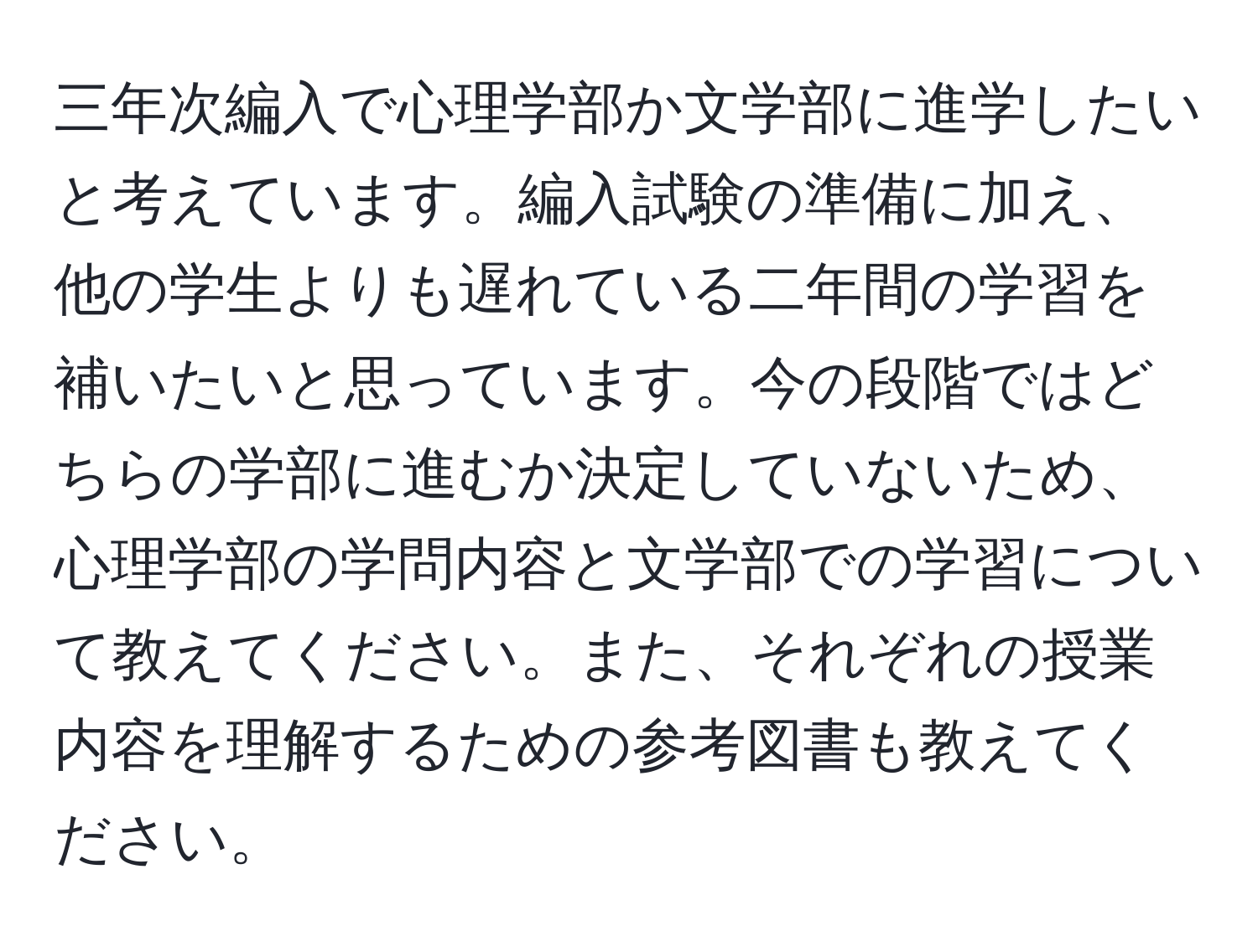 三年次編入で心理学部か文学部に進学したいと考えています。編入試験の準備に加え、他の学生よりも遅れている二年間の学習を補いたいと思っています。今の段階ではどちらの学部に進むか決定していないため、心理学部の学問内容と文学部での学習について教えてください。また、それぞれの授業内容を理解するための参考図書も教えてください。