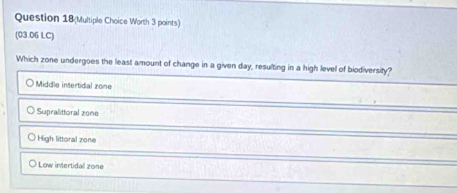 Question 18(Multiple Choice Worth 3 points)
(03.06 LC)
Which zone undergoes the least amount of change in a given day, resulting in a high level of biodiversity?
Middle intertidal zone
Supralittoral zone
High littoral zone
Low intertidal zone