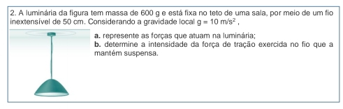 A luminária da figura tem massa de 600 g e está fixa no teto de uma sala, por meio de um fio 
inextensível de 50 cm. Considerando a gravidade local g=10m/s^2, 
a. represente as forcas que atuam na luminária: 
b. determine a intensidade da força de tração exercida no fio que a 
mantém suspensa.