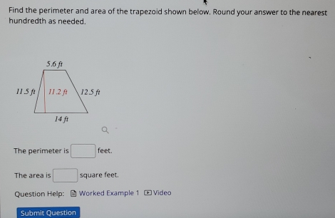 Find the perimeter and area of the trapezoid shown below. Round your answer to the nearest 
hundredth as needed. 
The perimeter is □ feet. 
The area is □ square feet. 
Question Help: Worked Example 1 * Video 
Submit Question