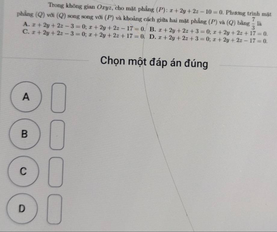 Trong không gian Oxyz, cho mặt phẳng (P): x+2y+2z-10=0. Phương trình mặt
phẳng (Q) với (Q) song song với (P) và khoảng cách giữa hai mặt phẳng (P) và (Q) bằng  7/3 1 à
A. x+2y+2z-3=0; x+2y+2z-17=0. B. x+2y+2z+3=0; x+2y+2z+17=0.
C. x+2y+2z-3=0; x+2y+2z+17=0. D. x+2y+2z+3=0; x+2y+2z-17=0. 
Chọn một đáp án đúng
A
B
C
D