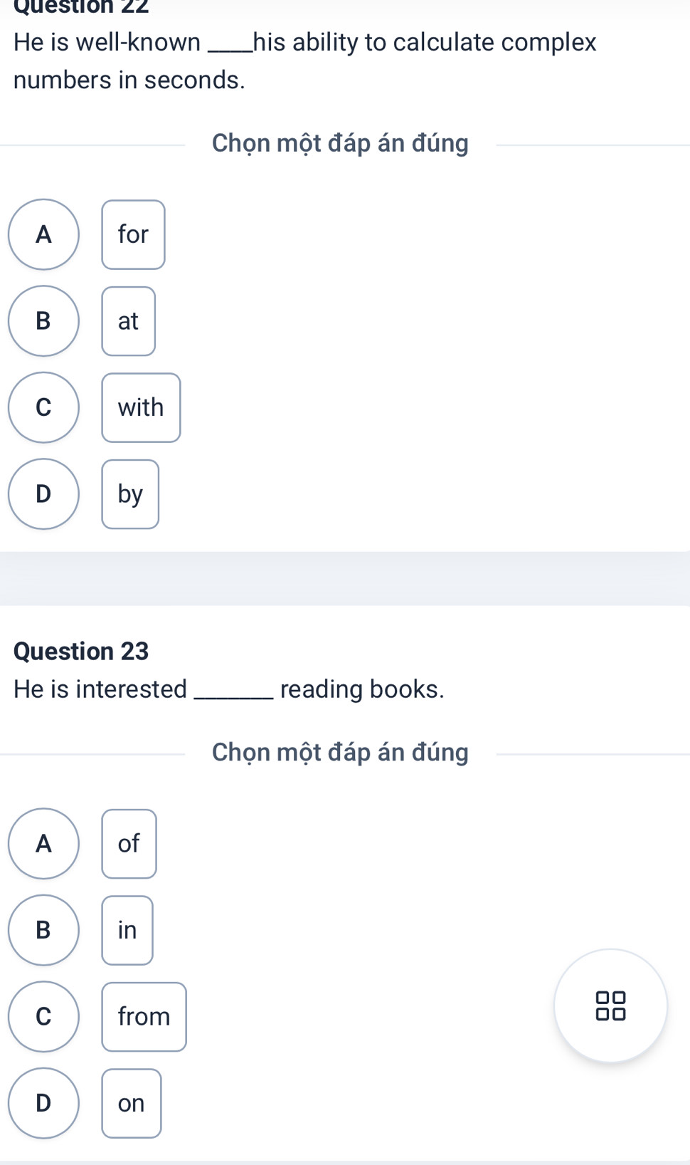 He is well-known_ his ability to calculate complex 
numbers in seconds.
Chọn một đáp án đúng
A for
B at
C with
D by
Question 23
He is interested _reading books.
Chọn một đáp án đúng
A of
B in
C from
88
D on