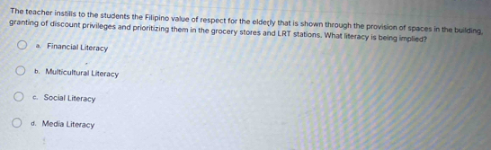 The teacher instills to the students the Filipino value of respect for the elderly that is shown through the provision of spaces in the building.
granting of discount privileges and prioritizing them in the grocery stores and LRT stations. What literacy is being implied?
a Financial Literacy
b. Multicultural Literacy
c. Social Literacy
d. Media Literacy