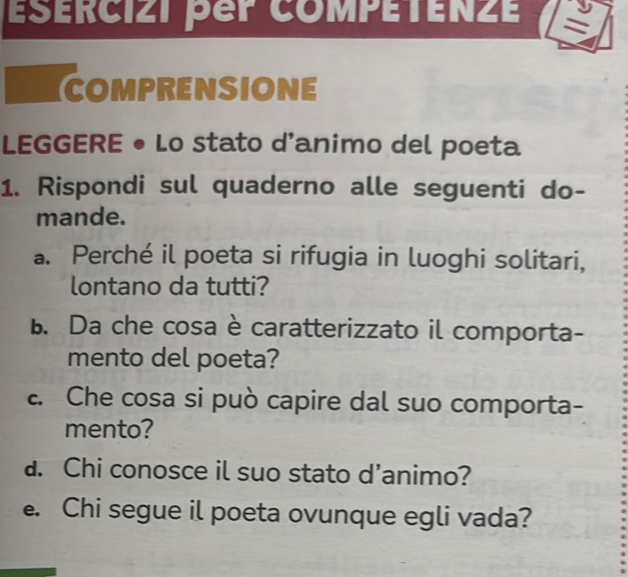 ESÉRCIZi pep coMPÉTEnzE = 
COMPRENSIONE 
LEGGERE • Lo stato d'animo del poeta 
1. Rispondi sul quaderno alle seguenti do- 
mande. 
a. Perché il poeta si rifugia in luoghi solitari, 
lontano da tutti? 
B. Da che cosa è caratterizzato il comporta- 
mento del poeta? 
. Che cosa si può capire dal suo comporta- 
mento? 
d. Chi conosce il suo stato d'animo? 
e. Chi segue il poeta ovunque egli vada?