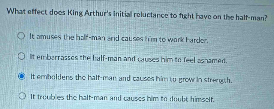 What effect does King Arthur’s initial reluctance to fight have on the half-man?
It amuses the half-man and causes him to work harder.
It embarrasses the half-man and causes him to feel ashamed.
It emboldens the half-man and causes him to grow in strength.
It troubles the half-man and causes him to doubt himself.