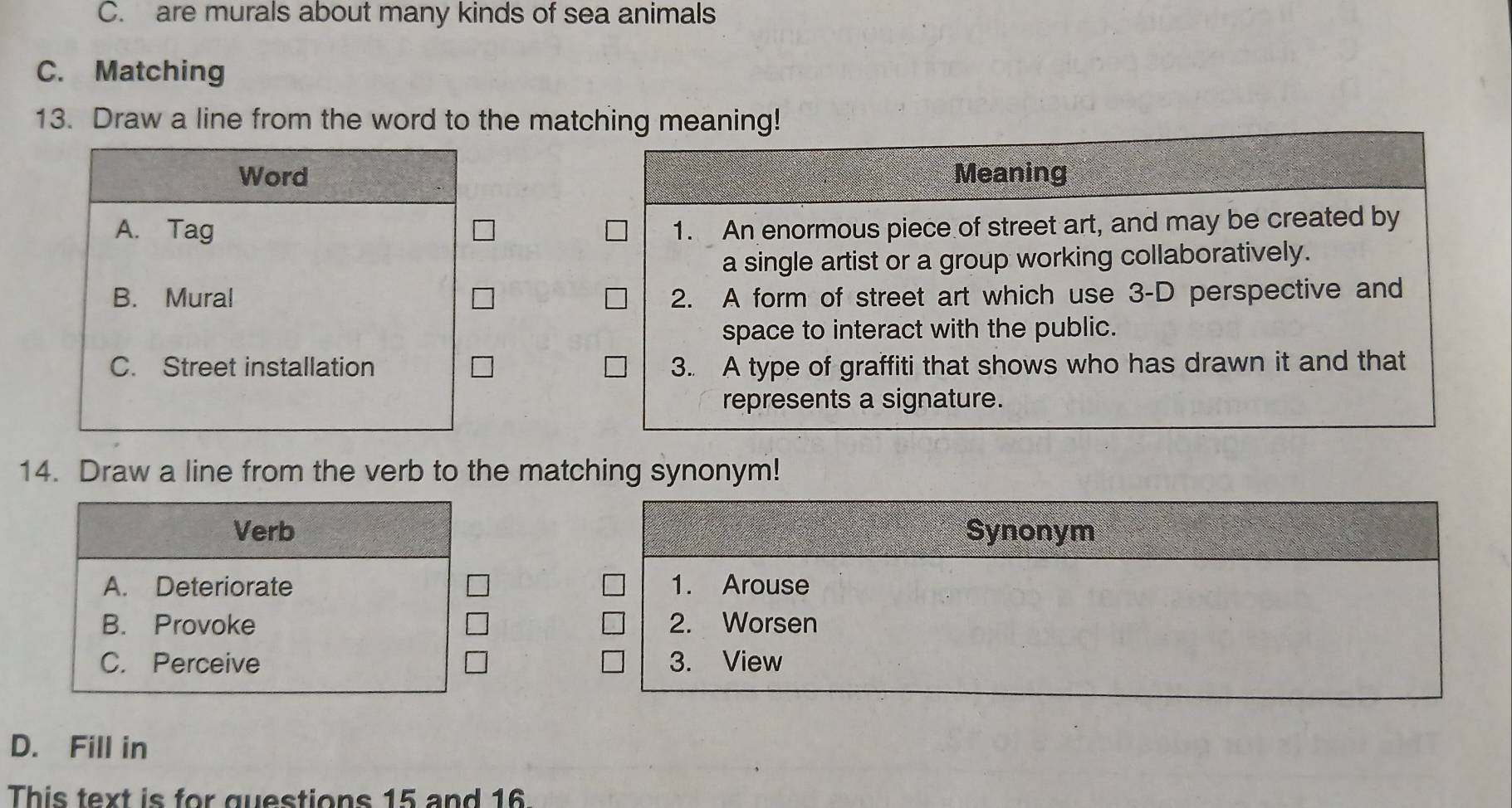 C. are murals about many kinds of sea animals
C. Matching
13. Draw a line from the word to the matching mning!

14. Draw a line from the verb to the matching synonym!
Verb Synonym
A. Deteriorate 1. Arouse
B. Provoke 2. Worsen
C. Perceive 3. View
D. Fill in
This text is for questions 15 and 16.