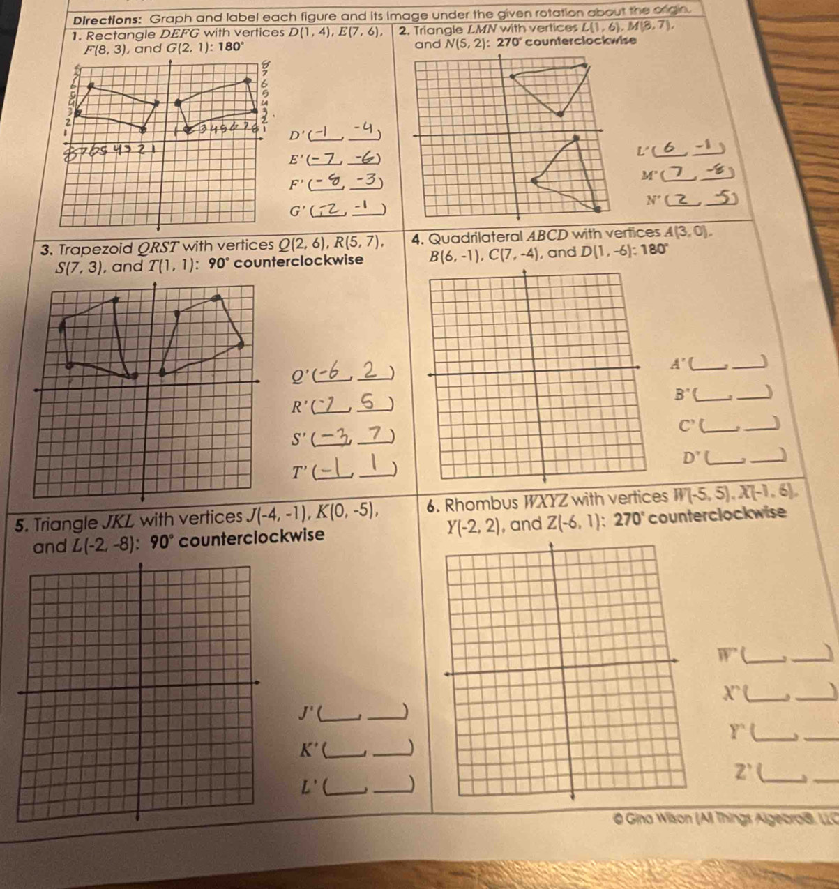 Directions: Graph and label each figure and its image under the given rotation about the ongn.
1. Rectangle D EFC with vertices D(1,4),E(7,6), 2. Triangle LMN with vertices L(1,6),M(3,7),
G(2,1):180° and N(5,2):270° counterclockwise
D'
L'( -1
E'
M'
F'
N'(
G'
)
3. Trapezoid QRST with vertices Q(2,6),R(5,7), 4. Quadrilateral ABCD with vertices A(3,0),
S(7,3) , and T(1,1):90° counterclockwise B(6,-1),C(7,-4) , and D(1,-6):180°
_ A'
Q'( __)
_
B'' _, _)
R' _
_
C' _
_)
S' _
_
)
D' _, _)
T'(_
_)
5. Triangle JKL with vertices J(-4,-1),K(0,-5), 6. Rhombus WXYZ with vertices W(-5,5),X(-1,6),
and L(-2,-8):90° counterclockwise Y(-2,2) , and Z(-6,1):270° counterclockwise
overline W _
_I
_ X'(
_
J' _
_)
Y' _
K' _
_)
_
Z' _
L' _
_)
_
@ Gina Wison (A) Things Algeoro®, LLC