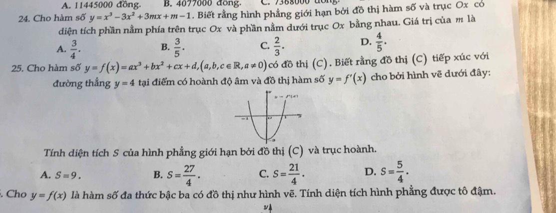 A. 11445000 đồng. B. 4077000 đồng. C.  7388000 dông
24. Cho hàm số y=x^3-3x^2+3mx+m-1. Biết rằng hình phẳng giới hạn bởi đồ thị hàm số và trục Ox có
diện tích phần nằm phía trên trục Ox và phần nằm dưới trục Ox bằng nhau. Giá trị của m là
A.  3/4 .  3/5 . C.  2/3 .
B.
D.  4/5 .
25. Cho hàm số y=f(x)=ax^3+bx^2+cx+d,(a,b,c∈ R,a!= 0) có đồ thị (C). Biết rằng đồ thị (C) tiếp xúc với
đường thẳng y=4 tại điểm có hoành độ âm và đồ thị hàm số y=f'(x) cho bởi hình vẽ dưới đây:
Tính diện tích S của hình phẳng giới hạn bởi đồ thị (C) và trục hoành.
D.
A. S=9. B. s= 27/4 . S= 21/4 . s= 5/4 .
C.
. Cho y=f(x) là hàm số đa thức bậc ba có đồ thị như hình vẽ. Tính diện tích hình phẳng được tô đậm.