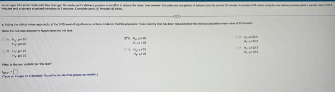 A manager of a pizza restaurant has changed the restaurant's delivery process in an effort to reduce the mean time between the order and completion of delivery from the curent 25 minutes. A sample of 36 orders using the new delvey proces yels s smple meen of 22
minutes and a sample standard deviation of 5 minutes. Complete parts (a) through (d) below
a. Using the critical value approach, at the 0.05 level of significance, is there evidence that the population mean delivery time has been reduced below the previous population mean value of 25 minutes?
State the null and alternative hypotheses for this test.
B.
A. H_0:mu <25</tex> H_0:mu ≥ 25
C. H_o:p≥ 22.3
H_1:mu ≥ 25
H_1:mu <25</tex>
H_3:mu <22.3
E. H_0:mu ≤ 25
F. H_0:mu ≤ 22.3
D. H_0:mu >25 H_1:mu >22.3
H_1:mu ≤ 25
H_1:mu >25
What is the test statistic for this test?
t_STAT=□
(Type an integer or a decimal. Round to two decimal places as needed.)