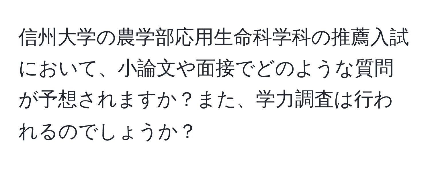 信州大学の農学部応用生命科学科の推薦入試において、小論文や面接でどのような質問が予想されますか？また、学力調査は行われるのでしょうか？