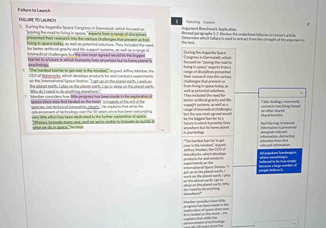 Failure to Launch
FAILURE TO LAUNCH Matching 6 points
1
5 During the Asgardia Space Congress in Darmstadt, which focused on Argument Benchmark Application
Reread paragraphs 5-7. Review the underlined fallacies in Linzon's article.
"paving the road to living in space," experts from a range of disciplines Determine which fallacy is used to detract from the strength of the argument in
presented their research into the various challenges that prevent us from the text.
living in space today, as well as potential solutions. They included the need
for better artificial gravity and life-support systems, as well as a range of During the Asgardia Space
biomedical challenges; but the one most agreed would be the biggest Congress in Darmstadt, which
barrier to a future in which humanity lives anywhere but its home planet is focused on "paving the road to
psychology. living in space," experts from a
6 "The hardest barrier to get over is the mindset," argued Jeffrey Manber, the range of disciplines presented
CEO of Nanoracks, which develops products for and conducts experiments their research into the various
on the International Space Station. "I get up on the planet earth, I work on challenges that prevent us
the planet earth. I play on the planet earth, I go to sleep on the planet earth, from living in space today, as
Why do I need to do anything elsewhere?" well as potential solutions.
7 Manber considers how little progress has been made in the exploration of They included the need for
space since man first landed on the moon "a tragedy of the will of the better artifcial gravity and life- False Analogy: Incorrectly
species, not technical innovation, clearly." He explains that while the support systems, as well as a connects two things based
advancement of technology over the 50 years since has been astounding. range of biomedical challenges; on other shared
but the one most agreed would
very little effort has been dedicated to the further exploration of space. be the biggest barrier to a characteristics
"iPhones innovate every year, and yet we're unable to innovate as quickly in future in which humanity lives Red Herring: Irrelevant
what we do in space," he says. anywhere but its home planet information is presented
is psychology alongside relevant
information, distracting
"The hardest barrier to get attention from that
over is the mindset," argued relevant information.
Jeffrey Manber, the CEO of
NanoRacks, which develops Ad populum/ bandwagon:
products for and conducts where something is
experiments on the believed to be true simply
International Space Station. "I because a large number of
get up on the planet earth, I people believe it.
work on the planet earth, I play
on the planet earth, I go to
sleep on the planet earth. Why
do I need to do anything
elsewhere?"
Manber considers how little
progress has been made in the
exploration of space since man
first landed on the moon... He
explains that while the
advancement of technology
over the 50 years since has