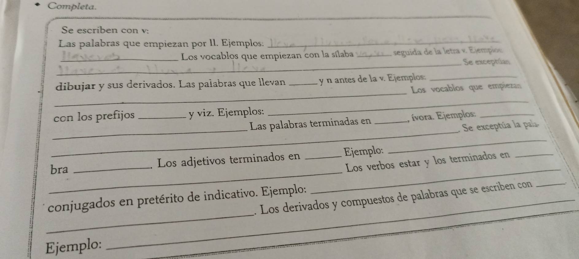 Completa. 
_ 
Se escriben con v: 
Las palabras que empiezan por ll. Ejemplos:_ 
_Los vocablos que empiezan con la sílaba _seguida de la letra v. Ejempio 
_Se exceptúan 
_ 
dibujar y sus derivados. Las palabras que llevan _y n antes de la v. Ejemplos:_ 
Los vocablos que empiezan 
con los prefijos _y viz. Ejemplos: 
_ 
_ 
_ 
Las palabras terminadas en _, ívora. Ejemplos:_ 
. Se exceptúa la pala. 
_ 
_ 
bra _Los adjetivos terminados en _Ejemplo: 
_ 
Los verbos estar y los terminados en_ 
_ 
. Los derivados y compuestos de palabras que se escriben con_ 
conjugados en pretérito de indicativo. Ejemplo: 
Ejemplo: 
_