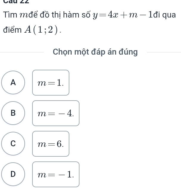 Cau 22
Tìm mđể đồ thị hàm số y=4x+m-1 đi qua
điểm A(1;2). 
Chọn một đáp án đúng
A m=1.
B m=-4.
C m=6.
D m=-1.