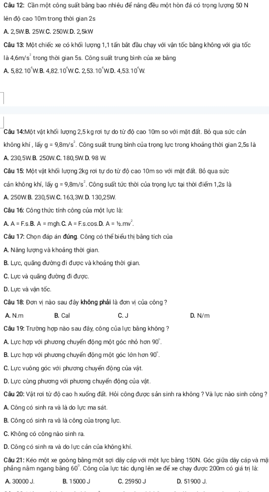 Cần một công suất bằng bao nhiêu đế nâng đều một hòn đá có trọng lượng 50 N
ên độ cao 10m trong thời gian 2s
A. 2, 5W.B. 25W.C. 250W.D. 2,5kW
Câu 13: Một chiếc xe có khối lượng 1,1 tấn bắt đầu chạy với vận tốc bằng không với gia tốc
là 4,6m/s^2 trong thời gian 5s. Công suất trung bình của xe bằng
A. 5,82.10^4W.B.4,82.10^4W.C.2,53.10^4W.D.4,53.10^4W.
Câu 14:Một vật khối lượng 2,5 kg rơi tự do từ độ cao 10m so với mặt đất. Bỏ qua sức cản
không khí , lấy g=9,8m/s^2. Công suất trung bình của trọng lực trong khoảng thời gian 2,5s là
A. 230,5W B. 250W. C. 180,5W.D. 98 W.
Câu 15: Một vật khối lượng 2kg rơi tự do từ độ cao 10m so với mặt đất. Bỏ qua sức
cản không khí, lấy g=9,8m/s^2 *. Công suất tức thời của trọng lực tại thời điểm 1,2s là
A. 250W B. 230,5W. C. 163,3W. D. 130,25W.
Câu 16: Công thức tính công của một lực là:
A. A=F.s.B.A=mgh.C.A=F.s.cos .D.A=1/2.mv^2.
Câu 17: Chọn đáp án đúng. Công có thể biểu thị bằng tích của
A. Năng lượng và khoảng thời gian.
B. Lực, quãng đường đi được và khoảng thời gian.
C. Lực và quãng đường đi được.
D. Lực và vận tốc.
Câu 18: Đơn vị nào sau đây không phải là đơn vị của công ?
A. N.m B. Cal C. J D. N/m
Câu 19: Trường hợp nào sau đây, công của lực bằng không ?
A. Lực hợp với phương chuyển động một góc nhỏ hơn 90°.
B. Lực hợp với phương chuyến động một góc lớn hơn 90°.
C. Lực vuông góc với phương chuyển động của vật.
D. Lực cùng phương với phương chuyến động của vật.
Câu 20: Vật rơi từ độ cao h xuống đất. Hỏi công được sản sinh ra không ? Và lực nào sinh công ?
A. Công có sinh ra và là do lực ma sát.
B. Công có sinh ra và là công của trọng lực.
C. Không có công nào sinh ra.
D. Công có sinh ra và do lực cản của không khí.
Câu 21: Kéo một xe goòng bằng một sợi dây cáp với một lực bằng 150N. Góc giữa dây cáp và mặt
phẳng nằm ngang bằng 60° Công của lực tác dụng lên xe để xe chạy được 200m có giá trị là:
A. 30000 J. B. 1 5000 J C. 259 50 J D. 51900 J.