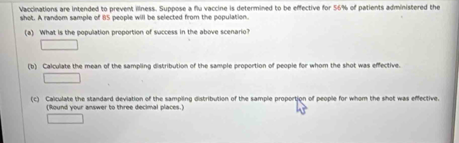 Vaccinations are intended to prevent illness. Suppose a flu vaccine is determined to be effective for 56% of patients administered the 
shot. A random sample of 85 people will be selected from the population. 
(a) What is the population proportion of success in the above scenario? 
□ 
(b) Calculate the mean of the sampling distribution of the sample proportion of people for whom the shot was effective. 
□ 
(c) Calculate the standard deviation of the sampling distribution of the sample proportion of people for whom the shot was effective. 
(Round your answer to three decimal places.) 
^circ 