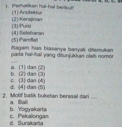 Perhatikan hal-hal berikut!
(1) Arsitektur
(2) Kerajinan
(3) Puisi
(4) Selebaran
(5) Pamflet
Ragam hias biasanya banyak ditemukan
pada hal-hal yang ditunjukkan oleh nomor
_…
a. (1) dan (2)
b. (2) dan (3)
c. (3) dan (4)
d. (4) dan (5)
2. Motif batik buketan berasal dari ....
a. Bali
b. Yogyakarta
c. Pekalongan
d. Surakarta