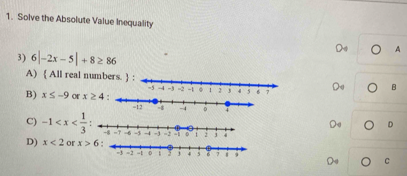 Solve the Absolute Value Inequality
A
3) 6|-2x-5|+8≥ 86
A)  All real numbers. 0° B
B) x≤ -9 or x≥ 4
C) -1 .D D
D) x<2</tex> or x>6
O_4)) C