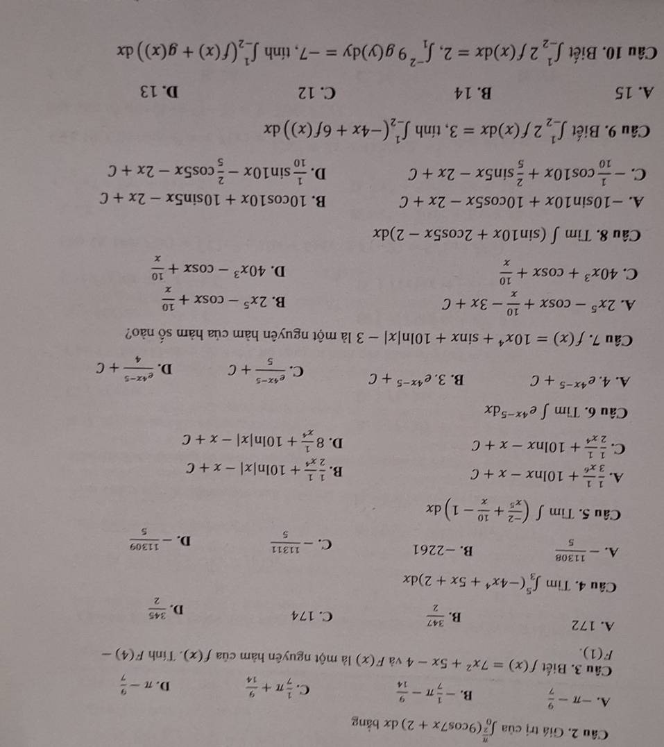 Giá trị cia∈t _0^((frac π)2)(9cos 7x+2)dx bằng
A. -π - 9/7  B. - 1/7 π - 9/14   1/7 π + 9/14 
C.
D. π - 9/7 
Câu 3. Biết f(x)=7x^2+5x-4 và F(x) là một nguyên hàm của f(x). Tính F(4)-
F(1).
A. 172 C. 174
B.  347/2 
D.  345/2 
Câu 4. Tìm ∈t _3^(5(-4x^4)+5x+2)dx
A. - 11308/5  B. -2261
C. - 11311/5  - 11309/5 
D.
Câu 5. Tìm ∈t ( (-2)/x^5 + 10/x -1)dx
A.  1/3  1/x^6 +10ln x-x+C B.  1/2  1/x^4 +10ln |x|-x+C
C.  1/2  1/x^4 +10ln x-x+C
D. 8 1/x^4 +10ln |x|-x+C
Câu 6. Tìm ∈t e^(4x-5)dx
A. 4. e^(4x-5)+C B. 3.e^(4x-5)+C C.  (e^(4x-5))/5 +C D.  (e^(4x-5))/4 +C
Câu 7. f(x)=10x^4+sin x+10ln |x|-3 là một nguyên hàm của hàm số nào?
A. 2x^5-cos x+ 10/x -3x+C 2x^5-cos x+ 10/x 
B.
C. 40x^3+cos x+ 10/x  40x^3-cos x+ 10/x 
D.
Câu 8. Tìm ∈t (sin 10x+2cos 5x-2)dx
A. -10sin 10x+10cos 5x-2x+C B. 10cos 10x+10sin 5x-2x+C
C. - 1/10 cos 10x+ 2/5 sin 5x-2x+C  1/10 sin 10x- 2/5 cos 5x-2x+C
D.
Câu 9. Biết ∈t _(-2)^12f(x)dx=3 , tính ∈t _(-2)^1(-4x+6f(x))dx
A. 15 B. 14 C. 12 D. 13
Câu 10. Biết ∈t _(-2)^12f(x)dx=2,∈t _1^(-2)9g(y)dy=-7 , tính ∈t _(-2)^1(f(x)+g(x))dx