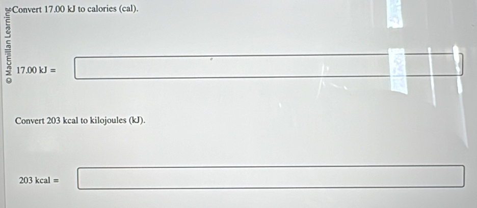 Convert 17.00 kJ to calories (cal).
17.00kJ=□ beginbmatrix □ &□  □ 
-2≤ x x_ 
□  
Convert 203 kcal to kilojoules (kJ).
203kcal= □ □