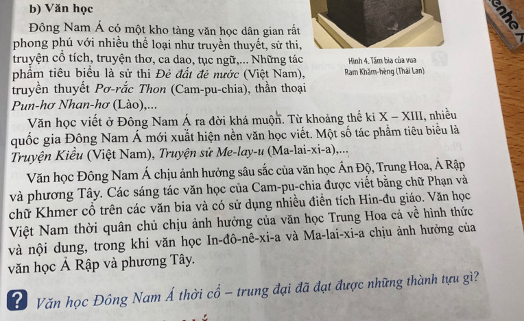 Văn học 
Đông Nam Á có một kho tàng văn học dân gian rất 
phong phú với nhiều thể loại như truyền thuyết, sử thi, 
truyện cổ tích, truyện thơ, ca dao, tục ngữ,... Những tác Hình 4. Tấm bia của vua 
phẩm tiêu biểu là sử thi Đẻ đất đẻ nước (Việt Nam), Ram Khăm-hèng (Thái Lan) 
truyền thuyết Pơ-rắc Thon (Cam-pu-chia), thần thoại 
Pun-hơ Nhan-hơ (Lào),... 
Văn học viết ở Đông Nam Á ra đời khá muộn. Từ khoảng thế ki X-XIII i, nhiều 
quốc gia Đông Nam Á mới xuất hiện nền văn học viết. Một số tác phẩm tiêu biểu là 
Truyện Kiều (Việt Nam), Truyện sử Me-lay-u (Ma-lai-xi-a),... 
Văn học Đông Nam Á chịu ảnh hưởng sâu sắc của văn học Ấn Độ, Trung Hoa, Ả Rập 
và phương Tây. Các sáng tác văn học của Cam-pu-chia được viết bằng chữ Phạn và 
chữ Khmer cổ trên các văn bia và có sử dụng nhiều điển tích Hin-đu giáo. Văn học 
Việt Nam thời quân chủ chịu ảnh hưởng của văn học Trung Hoa cả về hình thức 
và nội dung, trong khi văn học In-đô-nê-xi-a và Ma-lai-xi-a chịu ảnh hưởng của 
văn học Ả Rập và phương Tây. 
# Văn học Đông Nam Á thời cổ - trung đại đã đạt được những thành tựu gì?