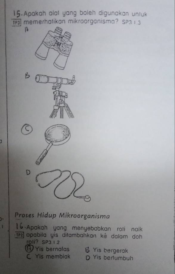 .Apakah alat yang boleh digunakan untuk
memerhatikan mikroorganisma? SP31.3
Proses Hidup Mikroorganisma
1 16 Apakah yang menyebabkan roti naik
TPapabila yis ditambahkan ké dalam doh
roli？ SP3.1.2
A Yis bernafas B Yis bergerak
C Yis membiak D Yis berumbuh